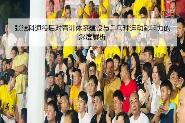 张继科退役后对青训体系建设与乒乓球运动影响力的深度解析 - KAIYUN SPORTS
